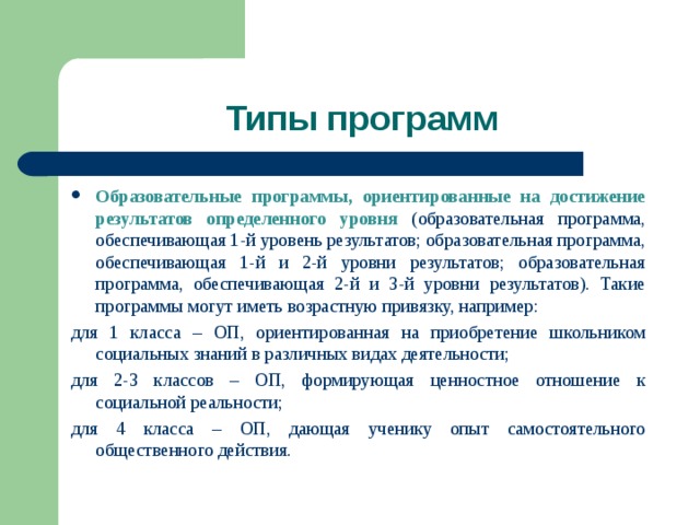 Типы программ Образовательные программы, ориентированные на достижение результатов определенного уровня (образовательная программа, обеспечивающая 1-й уровень результатов; образовательная программа, обеспечивающая 1-й и 2-й уровни результатов; образовательная программа, обеспечивающая 2-й и 3-й уровни результатов). Такие программы могут иметь возрастную привязку, например: для 1 класса – ОП, ориентированная на приобретение школьником социальных знаний в различных видах деятельности; для 2-3 классов – ОП, формирующая ценностное отношение к социальной реальности; для 4 класса – ОП, дающая ученику опыт самостоятельного общественного действия. 