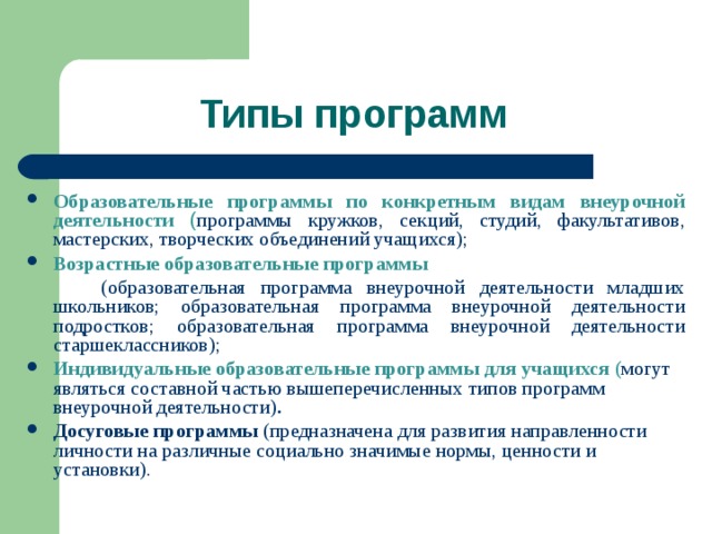 Типы программ Образовательные программы по конкретным видам внеурочной деятельности  ( программы кружков, секций, студий, факультативов, мастерских, творческих объединений учащихся); Возрастные образовательные программы  (образовательная программа внеурочной деятельности младших школьников; образовательная программа внеурочной деятельности подростков; образовательная программа внеурочной деятельности старшеклассников); Индивидуальные образовательные программы для учащихся ( могут являться составной частью вышеперечисленных типов программ внеурочной деятельности) . Досуговые программы (предназначена для развития направленности личности на различные социально значимые нормы, ценности и установки).  