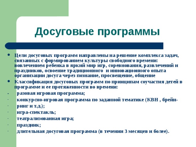 Досуговые программы Цели досуговых программ направлены на решение комплекса задач, связанных с формированием культуры свободного времени: вовлечением ребенка в яркий мир игр, соревнования, развлечений и праздников, освоение традиционного и инновационного опыта организации досуга через познание, просвещение, общение Классификация досуговых программ по принципам соучастия детей в программе и ее протяженности во времени: - разовая игровая программа;  конкурсно-игровая программа по заданной тематике (КВН , брейн-  ринг и т.д.);  игра-спектакль;  театрализованная игра;  праздник;  длительная досуговая программа (в течении 3 месяцев и более).  