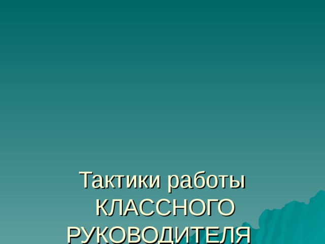      Тактики работы  КЛАССНОГО РУКОВОДИТЕЛЯ    