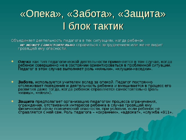 «Опека», «Забота», «Защита»  I блок тактик Объединяет деятельность педагога в тех ситуациях, когда ребенок  не может самостоятельно справиться с затруднением или же не видит грозящей ему опасности. Опека как тип педагогической деятельности применяется в том случае, когда ребенок совершенно не в состоянии ориентироваться в проблемной ситуации. Педагог в этом случае выполняет роль «няньки», «клушки-наседки».  Забота, используется учителем вслед за опекой. Педагог постоянно отслеживает поведение и деятельность ребенка и вмешивается в процесс его развития даже тогда, когда ребенок справляется самостоятельно (роль «мамы», «няни»).  Защита предполагает организацию педагогом процесса ограничения, ограждения, отстаивания интересов ребенка в случае грозящей ему физической и/или психической опасности, при условии, если ребенок не справляется с ней сам. Роль педагога – «охранник», «адвокат», «служба «911». 