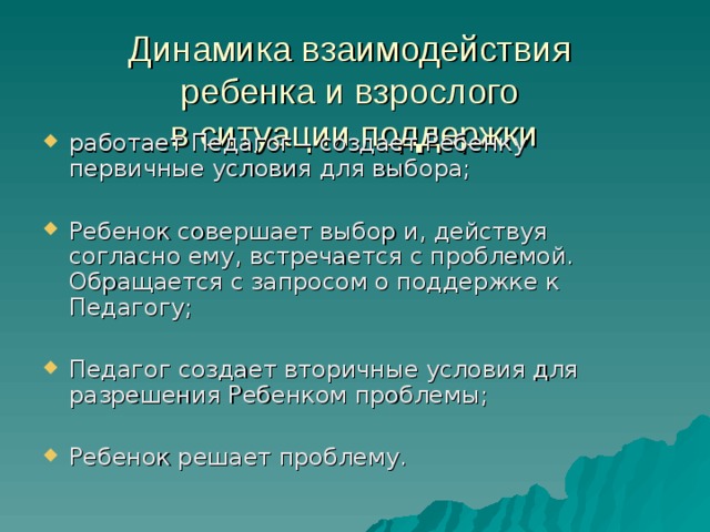 Динамика взаимодействия  ребенка и взрослого  в ситуации поддержки работает Педагог – создает Ребенку первичные условия для выбора;  Ребенок совершает выбор и, действуя согласно ему, встречается с проблемой. Обращается с запросом о поддержке к Педагогу;  Педагог создает вторичные условия для разрешения Ребенком проблемы;  Ребенок решает проблему. 