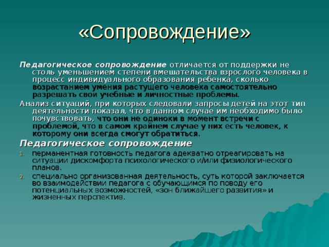 «Сопровождение» Педагогическое сопровождение отличается от поддержки не столь уменьшением степени вмешательства взрослого человека в процесс индивидуального образования ребенка, сколько возрастанием умения растущего человека самостоятельно разрешать свои учебные и личностные проблемы. Анализ ситуаций, при которых следовали запросы детей на этот тип деятельности показал, что в данном случае им необходимо было почувствовать, что они не одиноки в момент встречи с проблемой, что в самом крайнем случае у них есть человек, к которому они всегда смогут обратиться. Педагогическое сопровождение перманентная готовность педагога адекватно отреагировать на ситуации дискомфорта психологического и/или физиологического планов. специально организованная деятельность, суть которой заключается во взаимодействии педагога с обучающимся по поводу его потенциальных возможностей, «зон ближайшего развития» и жизненных перспектив. 