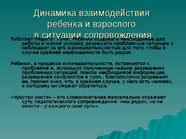 Динамика взаимодействия  ребенка и взрослого  в ситуации сопровождения Работает Педагог – учит Ребенка создавать необходимые для работы и жизни условия, разрешать проблемные ситуации и наблюдает за его жизнедеятельностью для того, чтобы в случае крайней необходимости быть рядом; Ребенок, в процессе жизнедеятельности, встречается с проблемой и, используя полученные навыки разрешения проблемных ситуаций, поиска необходимой информации, разрешения конфликтов и проч., благополучно разрешает ее, причем зная, что, в крайнем случае, у него есть человек, к которому он сможет обратиться. «Чувство локтя»  – это словосочетание максимально отражает суть педагогического сопровождения: «мы рядом, но не вместе – у каждого свой путь». 
