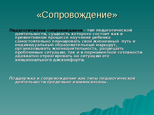 «Сопровождение» Педагогическое сопровождение – тип педагогической деятельности, сущность которого состоит как в превентивном процессе научения ребенка самостоятельно планировать свой жизненный путь и индивидуальный образовательный маршрут, организовывать жизнедеятельность, разрешать проблемные ситуации, так и в перманентной готовности адекватно отреагировать на ситуации его эмоционального дискомфорта.   Поддержка и сопровождение как типы педагогической деятельности предельно взаимосвязаны.  