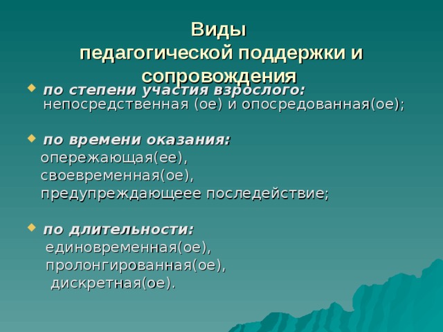 Виды   педагогической поддержки и сопровождения    по степени участия взрослого: непосредственная (ое) и опосредованная(ое);  по времени оказания:   опережающая(ее),  своевременная(ое),  предупреждающеее последействие; по длительности:  единовременная(ое),  пролонгированная(ое),  дискретная(ое). 