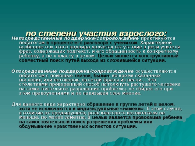   по степени участия взрослого:    Непосредственные поддержка/сопровождение практикуются педагогом в процессе его разговора с учеником. Характерной особенностью этого подвида является отсутствие в речи учителя фраз, содержащих подтекст, и его обращенность к конкретному ребенку, а не к классу в целом. Целью является конструктивный совместный поиск путей выхода из сложившейся ситуации.  Опосредованные поддержка/сопровождение осуществляются педагогом с помощью сказок, былин , во время сказанных пословиц или поговорок, напетой фразы из песни… Это столетиями проверенный способ натолкнуть растущего человека на самостоятельное разрешение проблемы, не обидев его при этом нравоучениями и не навязывая свое мнение. Для данного вида характерно обращение к группе детей в целом, хотя не исключаются и индивидуальные «намеки». В этом случае, в отличие от предыдущего, роль классного воспитателя не меньше, но менее заметна, а целью является провокация ребенка на самостоятельный поиск разрешения проблемы или обдумывание нравственных аспектов ситуации. 