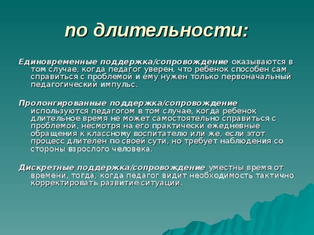 по длительности: Единовременные поддержка/сопровождение оказываются в том случае, когда педагог уверен, что ребенок способен сам справиться с проблемой и ему нужен только первоначальный педагогический импульс.  Пролонгированные поддержка/сопровождение используются педагогом в том случае, когда ребенок длительное время не может самостоятельно справиться с проблемой, несмотря на его практически ежедневные обращения к классному воспитателю или же, если этот процесс длителен по своей сути, но требует наблюдения со стороны взрослого человека.  Дискретные поддержка/сопровождение уместны время от времени, тогда, когда педагог видит необходимость тактично корректировать развитие ситуации. 