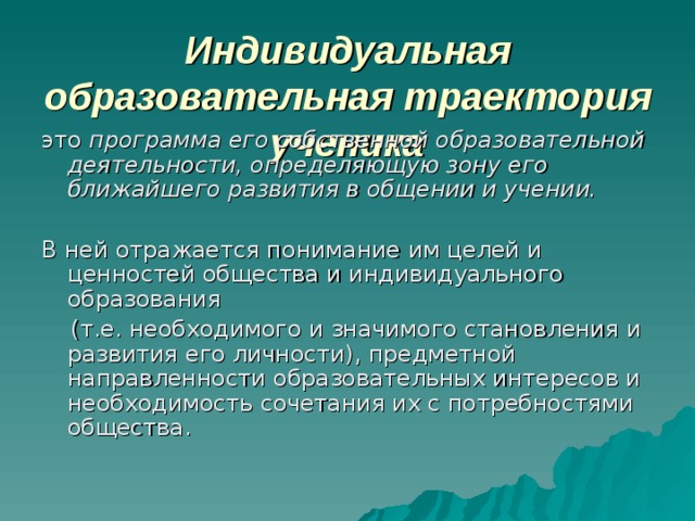 Индивидуальная образовательная траектория ученика это программа его собственной образовательной деятельности, определяющую зону его ближайшего развития в общении и учении.  В ней отражается понимание им целей и ценностей общества и индивидуального образования  (т.е. необходимого и значимого становления и развития его личности), предметной направленности образовательных интересов и необходимость сочетания их с потребностями общества. 