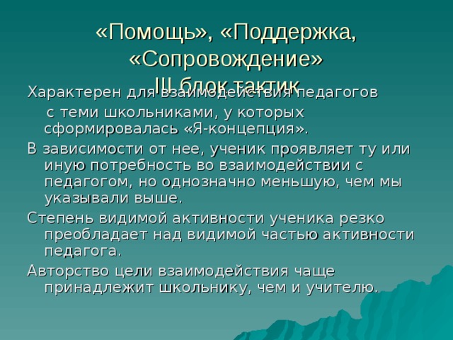 «Помощь», «Поддержка, «Сопровождение»  III блок тактик Характерен для взаимодействия педагогов  с теми школьниками, у которых сформировалась «Я-концепция». В зависимости от нее, ученик проявляет ту или иную потребность во взаимодействии с педагогом, но однозначно меньшую, чем мы указывали выше. Степень видимой активности ученика резко преобладает над видимой частью активности педагога. Авторство цели взаимодействия чаще принадлежит школьнику, чем и учителю.  