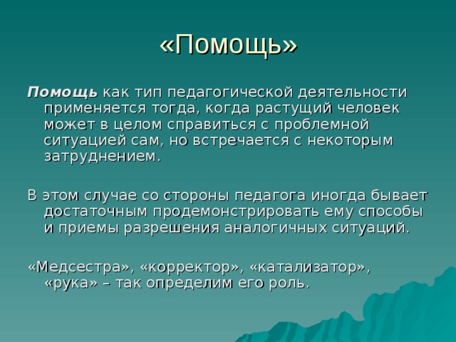 «Помощь» Помощь  как тип педагогической деятельности применяется тогда, когда растущий человек может в целом справиться с проблемной ситуацией сам, но встречается с некоторым затруднением. В этом случае со стороны педагога иногда бывает достаточным продемонстрировать ему способы и приемы разрешения аналогичных ситуаций. «Медсестра», «корректор», «катализатор», «рука» – так определим его роль. 