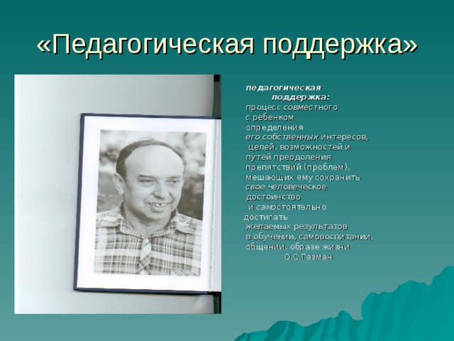 «Педагогическая поддержка»  педагогическая  поддержка:   процесс совмест ного  с ребенком  определения  его собственных интересов,  целей, возможностей и  путей преодоления  препятствий (проблем),  мешающих ему сохранить  свое человеческое  достоинство  и само стоятельно  достигать  желаемых результатов  в обучении, самовоспитании,  общении, образе жизни  О.С.Газман 