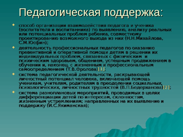 Педагогическая поддержка: способ организации взаимодействия педагога и ученика (воспитателя и воспитанника) по выявлению, анализу реальных или потенциальных проблем ребенка, совместному проектированию возможного выхода из них (Н.Н.Михайлова, С.М.Юсфин); деятельность профессиональных педагогов по оказанию превентивной и оперативной помощи детям в решении их индивидуальных проблем, связанных с физическим и психическим здоровьем, общением, успешным продвижением в обучении и, наконец, с жизненным и профессиональным самоопределением (Т.В.Фролова) [1] ; система педагогической деятельности, раскрывающей личностный потенциал человека, включающей помощь ученикам, учителям, родителям в преодолении социальных, психологических, личностных трудностей (В.П.Бедерханова) [2] ; система разноплановых мероприятий, проводимых в целях дифференциации детей по интересам, склонностям, жизненным устремлениям; направленных на их выявление и поддержку (И.С.Якиманская); 