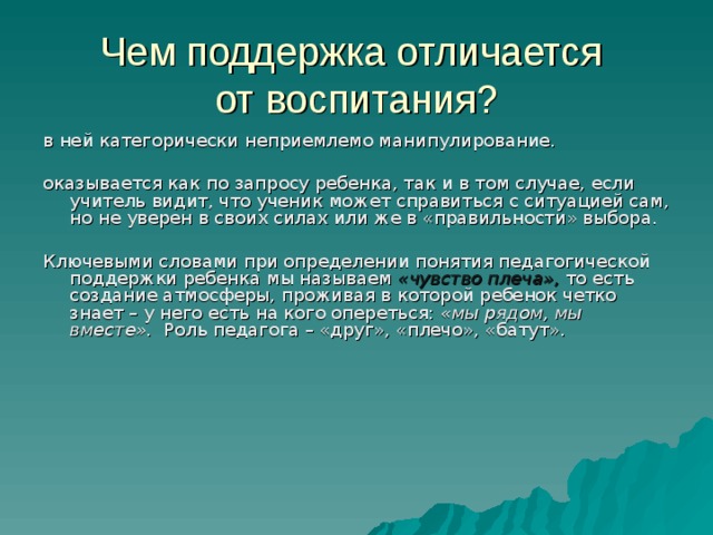 Чем поддержка отличается  от воспитания? в ней категорически неприемлемо манипулирование. оказывается как по запросу ребенка, так и в том случае, если учитель видит, что ученик может справиться с ситуацией сам, но не уверен в своих силах или же в «правильности» выбора. Ключевыми словами при определении понятия педагогической поддержки ребенка мы называем «чувство плеча»,  то есть создание атмосферы, проживая в которой ребенок четко знает – у него есть на кого опереться: «мы рядом, мы вместе». Роль педагога – «друг», «плечо», «батут». 
