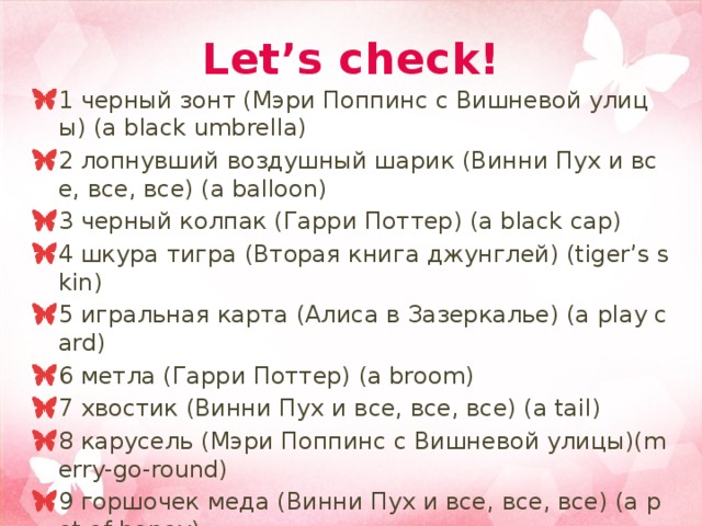 Let’s check! 1 черный зонт (Мэри Поппинс с Вишневой улицы) (a black umbrella) 2 лопнувший воздушный шарик (Винни Пух и все, все, все) (a balloon) 3 черный колпак (Гарри Поттер) (a black cap) 4 шкура тигра (Вторая книга джунглей) (tiger’s skin) 5 игральная карта (Алиса в Зазеркалье) (a play card) 6 метла (Гарри Поттер) (a broom) 7 хвостик (Винни Пух и все, все, все) (a tail) 8 карусель (Мэри Поппинс с Вишневой улицы)(merry-go-round) 9 горшочек меда (Винни Пух и все, все, все) (a pot of honey) 10 обезьяна (Книга джунглей) (a monkey) 