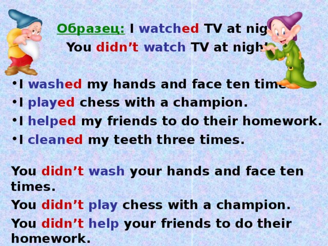   Образец:  I watch ed TV at night.   You didn’t  watch TV at night.  I wash ed my hands and face ten times. I play ed chess with a champion. I help ed my friends to do their homework. I clean ed my teeth three times.  You didn’t  wash your hands and face ten times. You didn’t  play chess with a champion. You didn’t  help your friends to do their  homework. You didn’t  clean your teeth three times.  