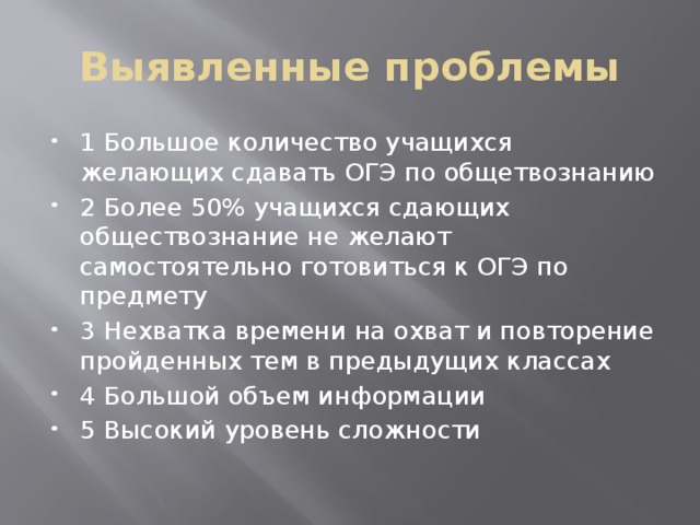 Выявленные проблемы 1 Большое количество учащихся желающих сдавать ОГЭ по общетвознанию 2 Более 50% учащихся сдающих обществознание не желают самостоятельно готовиться к ОГЭ по предмету 3 Нехватка времени на охват и повторение пройденных тем в предыдущих классах 4 Большой объем информации 5 Высокий уровень сложности 