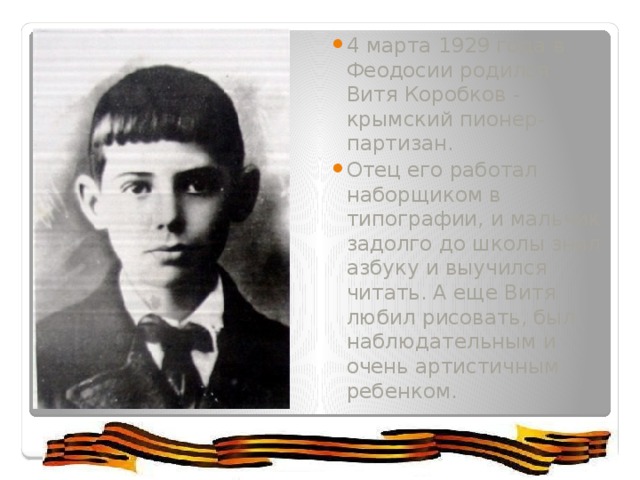 4 марта 1929 года в Феодосии родился Витя Коробков - крымский пионер-партизан.  Отец его работал наборщиком в типографии, и мальчик задолго до школы знал азбуку и выучился читать. А еще Витя любил рисовать, был наблюдательным и очень артистичным ребенком.  