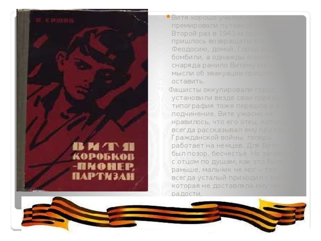 Витя хорошо учился, и его дважды премировали путевкой в «Артек». Второй раз в 1941-м срочно пришлось возвращаться в Феодосию, домой. Город вовсю бомбили, а однажды осколком снаряда ранило Витину мать – мысли об эвакуации пришлось оставить.   Фашисты оккупировали город, установили везде свои порядки, и типография тоже перешла в их подчинение. Вите ужасно не нравилось, что его отец, который всегда рассказывал ему про героев Гражданской войны, теперь работает на немцев. Для Вити – это был позор, бесчестье. Но заговорить с отцом по душам, как это было раньше, мальчик не мог – тот всегда усталый приходил с работы, которая не доставляла ему никакой радости. 