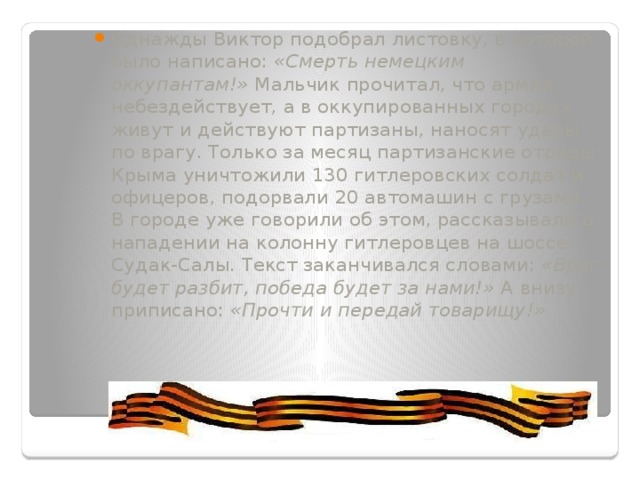 Однажды Виктор подобрал листовку, в которой было написано:  «Смерть немецким оккупантам!»  Мальчик прочитал, что армия небездействует, а в оккупированных городах живут и действуют партизаны, наносят удары по врагу. Только за месяц партизанские отряды Крыма уничтожили 130 гитлеровских солдат и офицеров, подорвали 20 автомашин с грузами. В городе уже говорили об этом, рассказывали о нападении на колонну гитлеровцев на шоссе Судак-Салы. Текст заканчивался словами:  «Враг будет разбит, победа будет за нами!»  А внизу приписано:  «Прочти и передай товарищу!» 