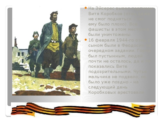 На Эйсерес вывел партизан Витя Коробков (отец даже не смог подняться – так ему было плохо). Все фашисты в этом местечке были уничтожены. 16 февраля 1944-го отец с сыном были в Феодосии на очередном задании. Город был пустынным, людей почти не осталось, да и те показались Вите подозрительными. Чутье мальчика не подвело, но было уже поздно – на следующий день Коробковых арестовали. 