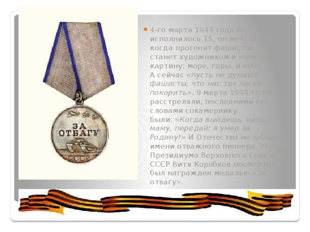 4-го марта 1944 года Вите исполнилось 15, он мечтал, что, когда прогонят фашистов, он станет художником и напишет картину: море, горы, и небо… А сейчас  «пусть не думают фашисты, что нас так легко покорить» . 9 марта 1944-го Витю расстреляли, последними его словами сокамернику были:  «Когда выйдешь, найди маму, передай: я умер за Родину!»  И Отечество не забыло имени отважного пионера. Указом Президиума Верховного Совета СССР Витя Коробков посмертно был награжден медалью «За отвагу». 