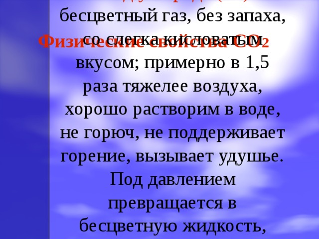Оксид углерода (IV) – бесцветный газ, без запаха, со слегка кисловатым вкусом; примерно в 1,5 раза тяжелее воздуха, хорошо растворим в воде, не горюч, не поддерживает горение, вызывает удушье. Под давлением превращается в бесцветную жидкость, которая при охлаждении застывает. Физические свойства CO 2 