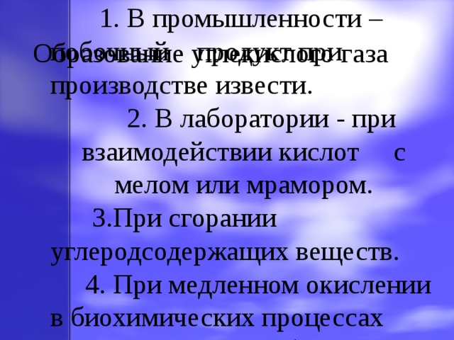  1. В промышленности – побочный продукт при производстве извести.  2. В лаборатории - при взаимодействии кислот с мелом или мрамором.  3.При сгорании углеродсодержащих веществ.  4. При медленном окислении в биохимических процессах (дыхание, гниение, брожение). Образование углекислого газа 