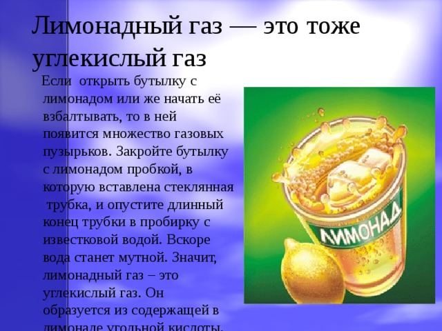 Лимонадный газ — это тоже углекислый газ  Если открыть бутылку с лимонадом  или же начать её взбалтывать, то в ней появится множество газовых пузырьков. Закройте бутылку с лимонадом пробкой, в которую вставлена стеклянная трубка, и опустите длинный конец трубки в пробирку с известковой водой. Вскоре вода станет мутной. Значит, лимонадный газ – это углекислый газ. Он образуется из содержащей в лимонаде угольной кислоты. 