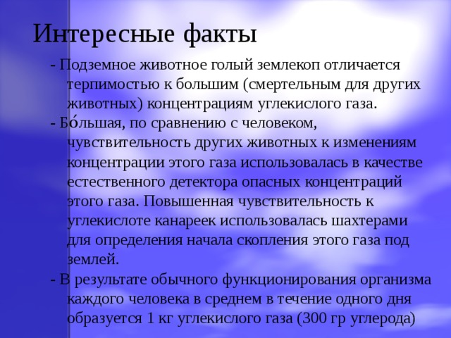 Интересные факты - Подземное животное голый землекоп отличается терпимостью к большим (смертельным для других животных) концентрациям углекислого газа. - Бо́льшая, по сравнению с человеком, чувствительность других животных к изменениям концентрации этого газа использовалась в качестве естественного детектора опасных концентраций этого газа. Повышенная чувствительность к углекислоте канареек использовалась шахтерами для определения начала скопления этого газа под землей. - В результате обычного функционирования организма каждого человека в среднем в течение одного дня образуется 1 кг углекислого газа (300 гр углерода) 