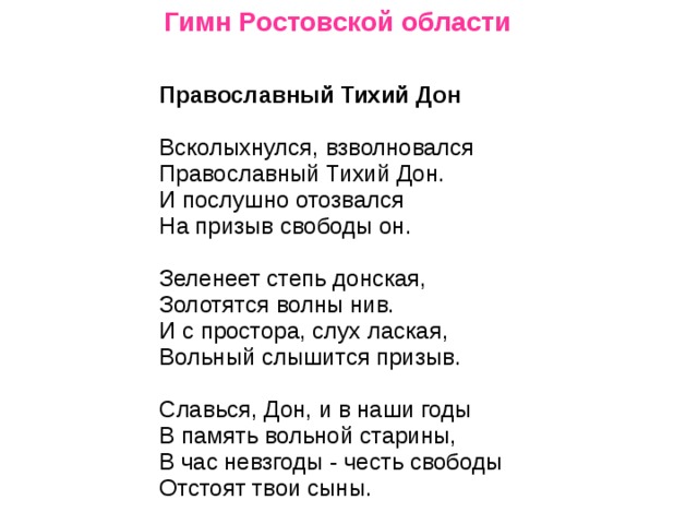 Гимн Ростовской области       Православный Тихий Дон    Всколыхнулся, взволновался   Православный Тихий Дон.   И послушно отозвался   На призыв свободы он.    Зеленеет степь донская,   Золотятся волны нив.   И с простора, слух лаская,   Вольный слышится призыв.    Славься, Дон, и в наши годы   В память вольной старины,   В час невзгоды - честь свободы   Отстоят твои сыны.