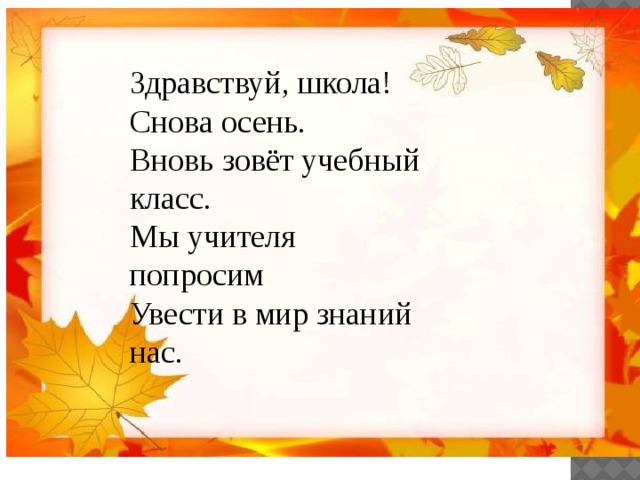 Здравствуй, школа! Снова осень.  Вновь зовёт учебный класс.  Мы учителя попросим   Увести в мир знаний нас.    
