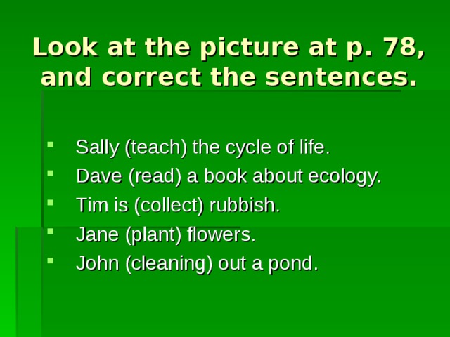 Look at the picture at p. 78, and correct the sentences. Sally (teach) the cycle of life. Dave (read) a book about ecology. Tim is (collect) rubbish. Jane (plant) flowers. John (cleaning) out a pond. 
