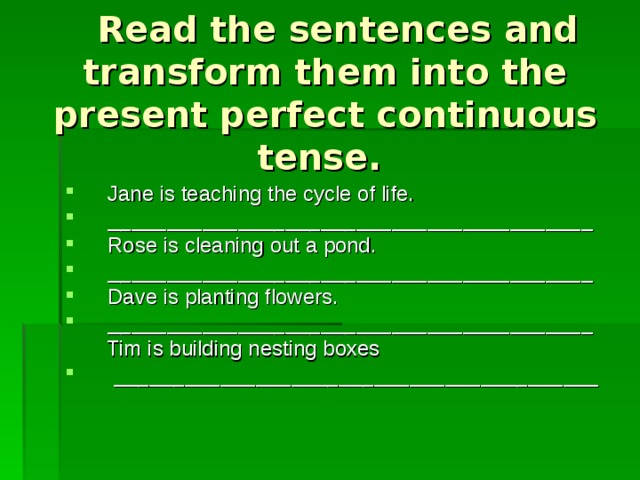  Read the sentences and transform them into the present perfect continuous tense. Jane is teaching the cycle of life. _________________________________________ Rose is cleaning out a pond. _________________________________________ Dave is planting flowers. _________________________________________  Tim is building nesting boxes  _________________________________________ 