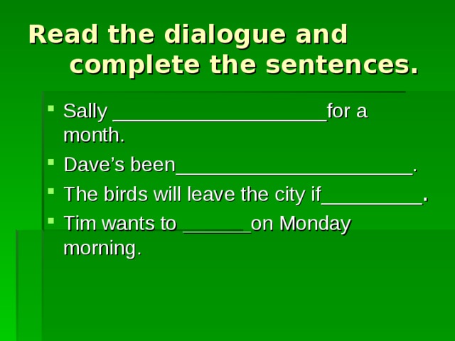 Read the dialogue and complete the sentences. Sally ___________________for a month. Dave’s been_____________________. The birds will leave the city if_________ . Tim wants to ______ on Monday morning. 