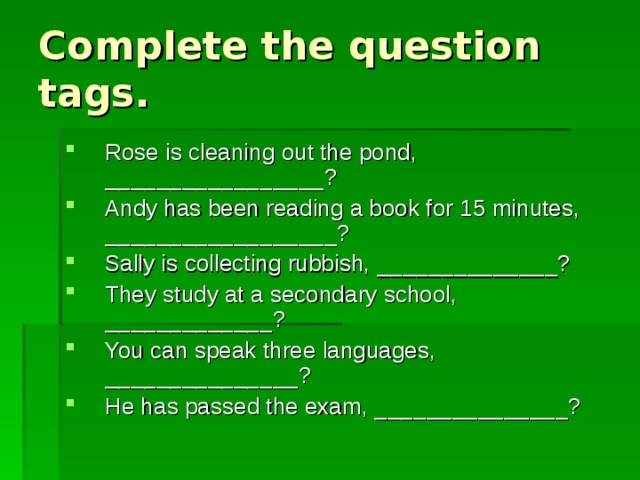 Complete the question tags. Rose is cleaning out the pond, _________________? Andy has been reading a book for 15 minutes, __________________? Sally is collecting rubbish, ______________? They study at a secondary school, _____________? You can speak three languages, _______________? He has passed the exam, _______________? 