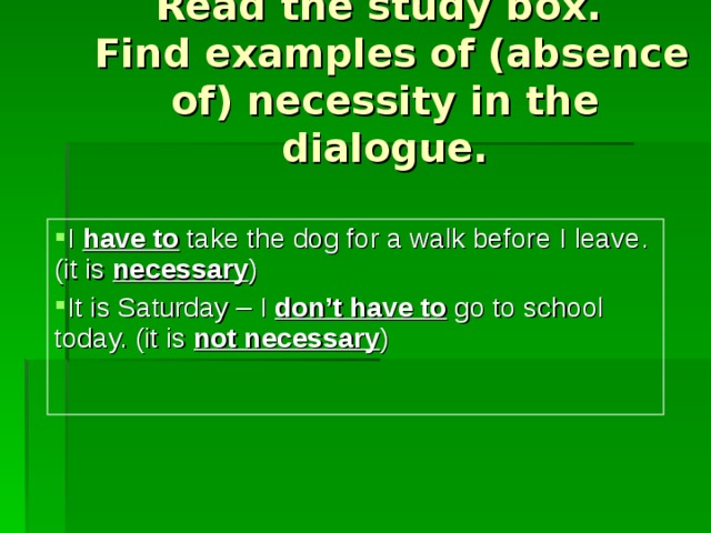 Read the study box.  Find examples of (absence of) necessity in the dialogue. I have to  take the dog for a walk before I leave. (it is  necessary ) It is Saturday – I don’t  have to  go to school today. (it is  not necessary ) 