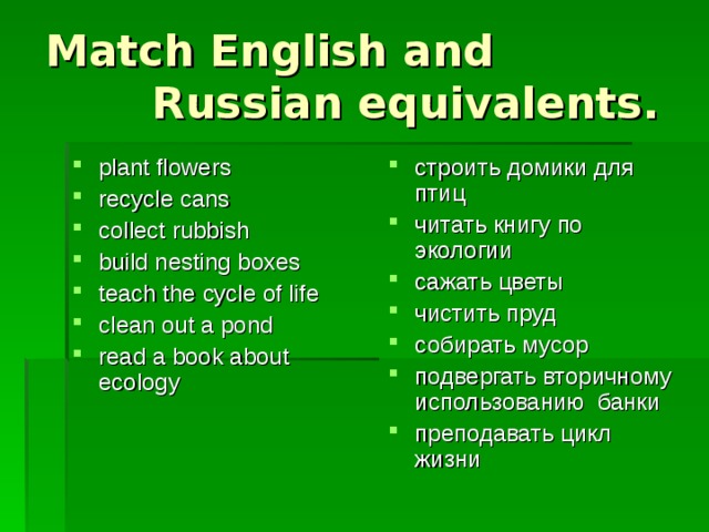 Match English and Russian equivalents. plant flowers recycle cans collect rubbish build nesting boxes teach the cycle of life clean out a pond read a book about ecology строить домики для птиц читать книгу по экологии сажать цветы чистить пруд собирать мусор подвергать вторичному использованию банки преподавать цикл жизни 