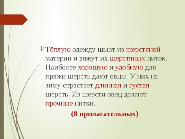 Тёплую одежду шьют из шерстяной материи и вяжут их шерстяных ниток. Наиболее хорошую и удобную для пряжи шерсть дают овцы. У них на зиму отрастает длинная и густая шерсть. Из шерсти овец делают прочные нитки.  (8 прилагательных) 