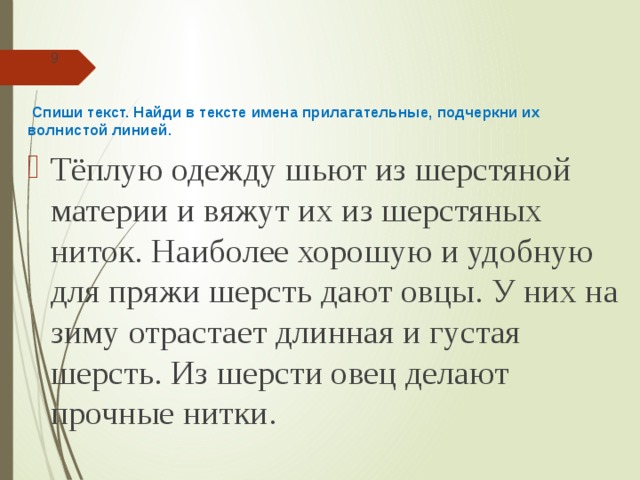 9  Спиши текст. Найди в тексте имена прилагательные, подчеркни их волнистой линией. Тёплую одежду шьют из шерстяной материи и вяжут их из шерстяных ниток. Наиболее хорошую и удобную для пряжи шерсть дают овцы. У них на зиму отрастает длинная и густая шерсть. Из шерсти овец делают прочные нитки. 