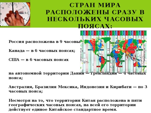 Территории некоторых стран мира расположены сразу в нескольких часовых поясах:   Россия расположена в 9 часовых поясах;  Канада — в 6 часовых поясах;  США — в 6 часовых поясах   на автономной территории Дании — Гренландии — 4 часовых пояса;  Австралия, Бразилия Мексика, Индонезия и Кирибати — по 3 часовых пояса;  Несмотря на то, что территория Китая расположена в пяти географических часовых поясах, на всей его территории действует единое Китайское стандартное время. 