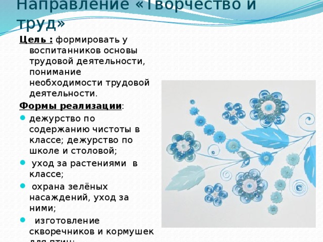Направление «Творчество и труд» Цель : формировать у воспитанников основы трудовой деятельности, понимание необходимости трудовой деятельности. Формы реализации : дежурство по содержанию чистоты в классе; дежурство по школе и столовой;  уход за растениями  в классе;  охрана зелёных насаждений, уход за ними;   изготовление скворечников и кормушек для птиц;               сбор макулатуры.  