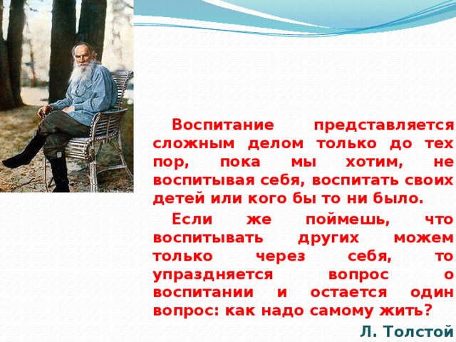 Воспитание представляется сложным делом только до тех пор, пока мы хотим, не воспитывая себя, воспитать своих детей или кого бы то ни было. Если же поймешь, что воспитывать других можем только через себя, то упраздняется вопрос о воспитании и остается один вопрос: как надо самому жить? Л. Толстой  