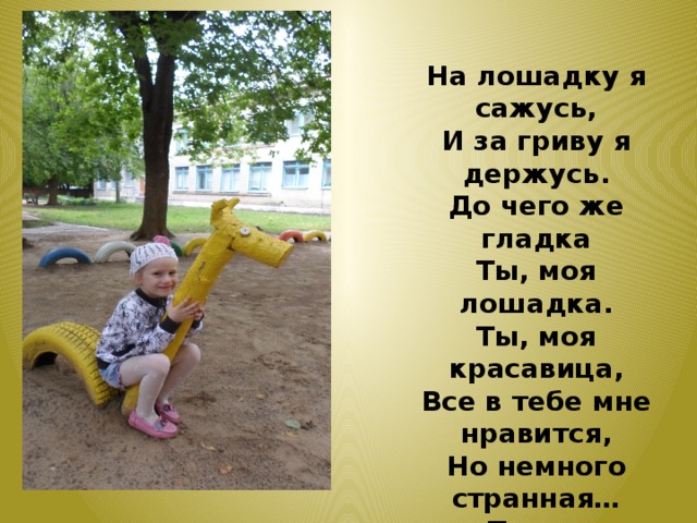 На лошадку я сажусь, И за гриву я держусь. До чего же гладка Ты, моя лошадка. Ты, моя красавица, Все в тебе мне нравится, Но немного странная… Ты же деревянная. 