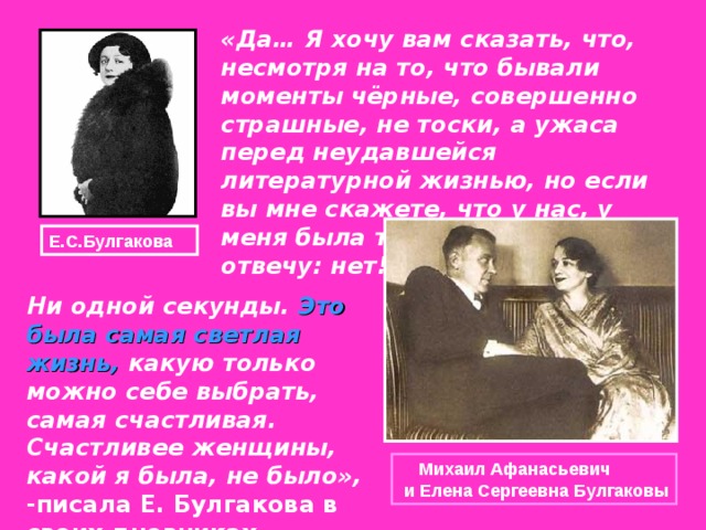 «Да… Я хочу вам сказать, что, несмотря на то, что бывали моменты чёрные, совершенно страшные, не тоски, а ужаса перед неудавшейся литературной жизнью, но если вы мне скажете, что у нас, у меня была трагическая. Я вам отвечу: нет!  Е.С.Булгакова Ни одной секунды. Это была самая светлая жизнь, какую только можно себе выбрать, самая счастливая. Счастливее женщины, какой я была, не было», -писала Е. Булгакова в своих дневниках.    Михаил Афанасьевич  и Елена Сергеевна Булгаковы 
