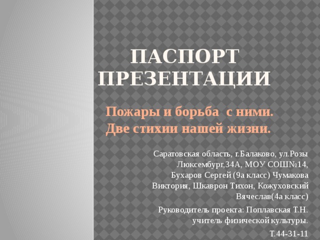ПАСПОРТ ПРЕЗЕНТАЦИИ Пожары и борьба с ними. Две стихии нашей жизни. Саратовская область, г.Балаково, ул.Розы Люксембург,34А, МОУ СОШ№14, Бухаров Сергей (9а класс) Чумакова Виктория, Шкаврон Тихон, Кожуховский Вячеслав(4а класс) Руководитель проекта: Поплавская Т.Н. учитель физической культуры. Т.44-31-11 