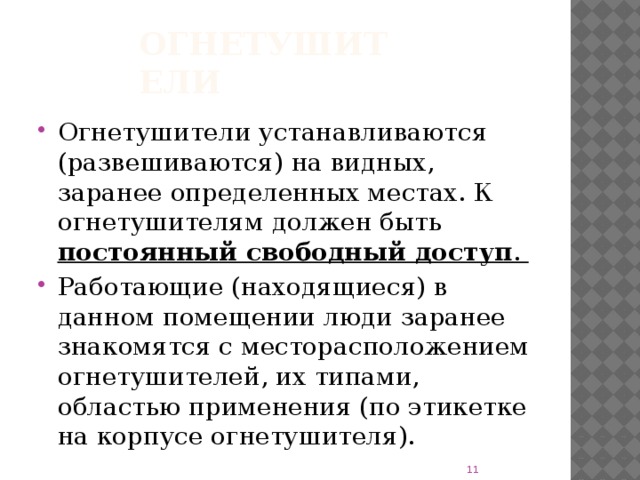 Огнетушители Огнетушители устанавливаются (развешиваются) на видных, заранее определенных местах. К огнетушителям должен быть постоянный свободный доступ . Работающие (находящиеся) в данном помещении люди заранее знакомятся с месторасположением огнетушителей, их типами, областью применения (по этикетке на корпусе огнетушителя).  