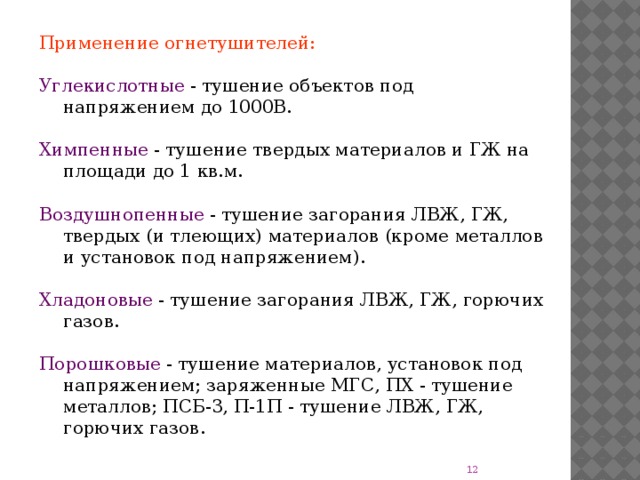 Применение огнетушителей: Углекислотные - тушение объектов под напряжением до 1000В. Химпенные - тушение твердых материалов и ГЖ на площади до 1 кв.м. Воздушнопенные - тушение загорания ЛВЖ, ГЖ, твердых (и тлеющих) материалов (кроме металлов и установок под напряжением). Хладоновые - тушение загорания ЛВЖ, ГЖ, горючих газов. Порошковые - тушение материалов, установок под напряжением; заряженные МГС, ПХ - тушение металлов; ПСБ-3, П-1П - тушение ЛВЖ, ГЖ, горючих газов.  
