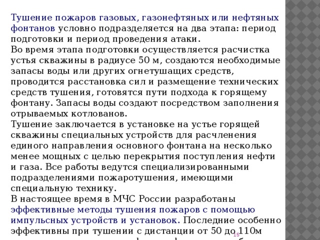 Тушение пожаров газовых, газонефтяных или нефтяных  фонтанов условно подразделяется на два этапа: период подготовки и период проведения атаки. Во время этапа подготовки осуществляется расчистка устья скважины в радиусе 50 м, создаются необходимые запасы воды или других огнетушащих средств, проводится расстановка сил и размещение технических средств тушения, готовятся пути подхода к горящему фонтану. Запасы воды создают посредством заполнения отрываемых котлованов. Тушение заключается в установке на устье горящей скважины специальных устройств для расчленения единого направления основного фонтана на несколько менее мощных с целью перекрытия поступления нефти и газа. Все работы ведутся специализированными подразделениями пожаротушения, имеющими специальную технику. В настоящее время в МЧС России разработаны эффективные методы тушения пожаров с помощью импульсных устройств и установок. Последние особенно эффективны при тушении с дистанции от 50 до 110м горящих газовых и газонефтяных фонтанов с дебитом до 3-5 млн.м2 /сутки.  