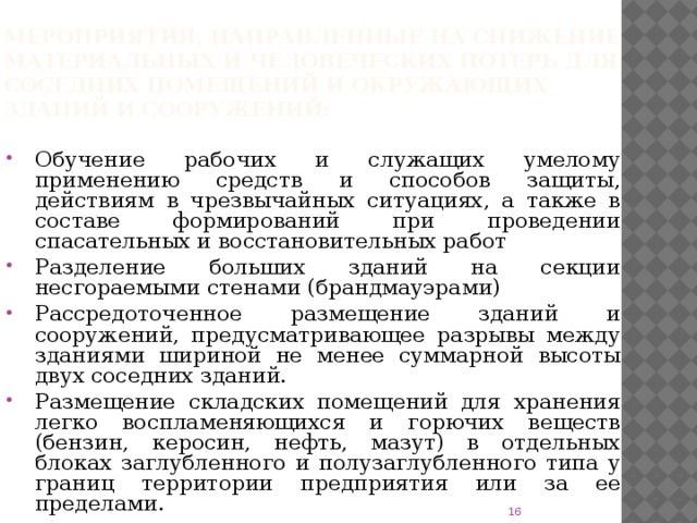 Мероприятия, направленные на снижение материальных и человеческих потерь для соседних помещений и окружающих зданий и сооружений: Обучение рабочих и служащих умелому применению средств и способов защиты, действиям в чрезвычайных ситуациях, а также в составе формирований при проведении спасательных и восстановительных работ Разделение больших зданий на секции несгораемыми стенами (брандмауэрами) Рассредоточенное размещение зданий и сооружений, предусматривающее разрывы между зданиями шириной не менее суммарной высоты двух соседних зданий. Размещение складских помещений для хранения легко воспламеняющихся и горючих веществ (бензин, керосин, нефть, мазут) в отдельных блоках заглубленного и полузаглубленного типа у границ территории предприятия или за ее пределами.  